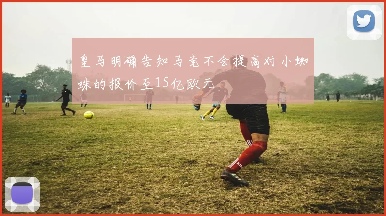 皇马明确告知马竞不会提高对小蜘蛛的报价至15亿欧元